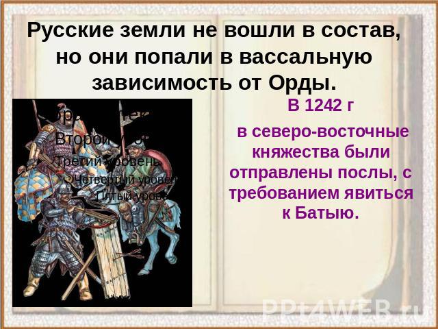 Русские земли не вошли в состав, но они попали в вассальную зависимость от Орды. В 1242 г в северо-восточные княжества были отправлены послы, с требованием явиться к Батыю.