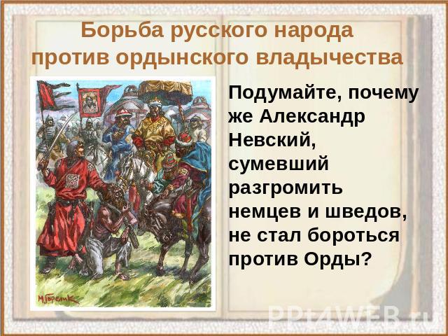 Борьба русского народа против ордынского владычества Подумайте, почему же Александр Невский, сумевший разгромить немцев и шведов, не стал бороться против Орды?