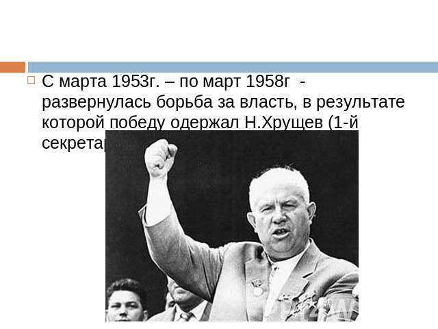 С марта 1953г. – по март 1958г - развернулась борьба за власть, в результате которой победу одержал Н.Хрущев (1-й секретарь ЦК КПСС)