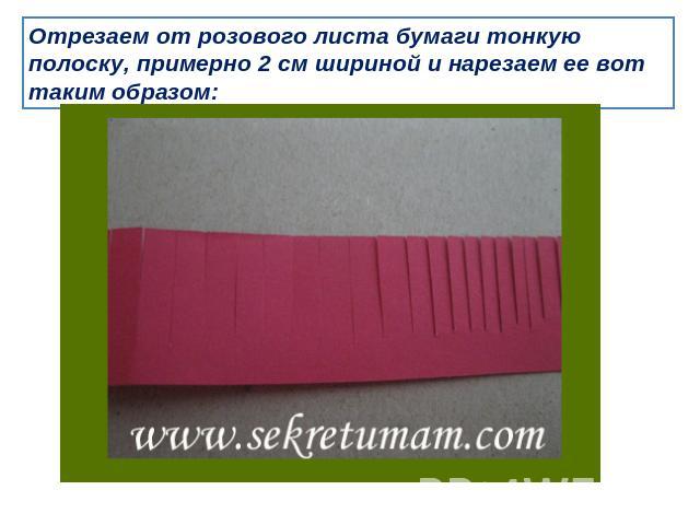 Отрезаем от розового листа бумаги тонкую полоску, примерно 2 см шириной и нарезаем ее вот таким образом: