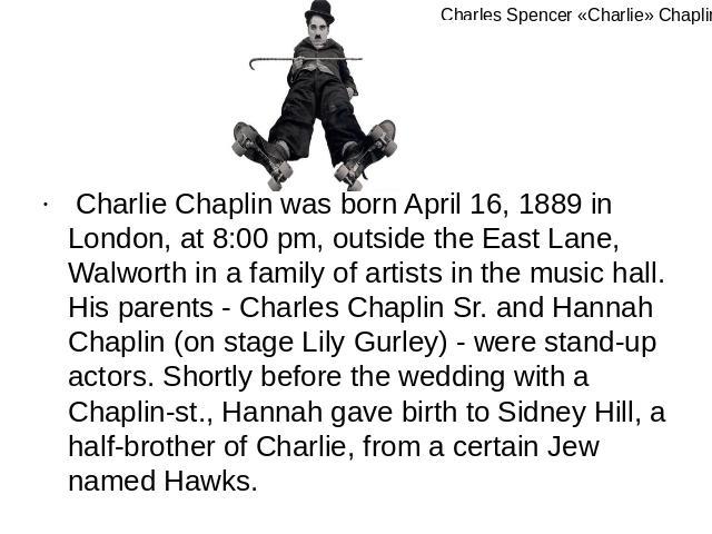 Charlie Chaplin was born April 16, 1889 in London, at 8:00 pm, outside the East Lane, Walworth in a family of artists in the music hall. His parents - Charles Chaplin Sr. and Hannah Chaplin (on stage Lily Gurley) - were stand-up actors. Shortly befo…
