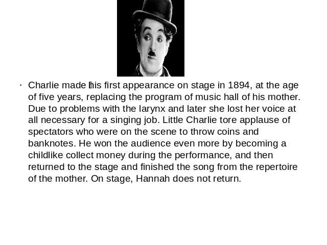 Charlie made his first appearance on stage in 1894, at the age of five years, replacing the program of music hall of his mother. Due to problems with the larynx and later she lost her voice at all necessary for a singing job. Little Charlie tore app…