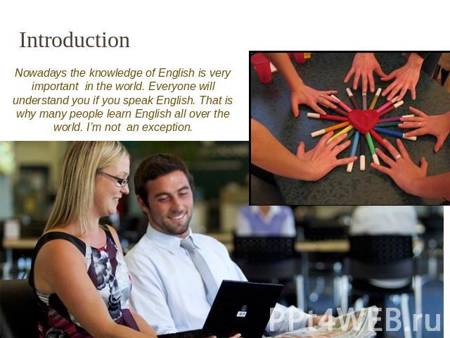 Introduction Nowadays the knowledge of English is very important in the world. Everyone will understand you if you speak English. That is why many people learn English all over the world. I’m not an exception.