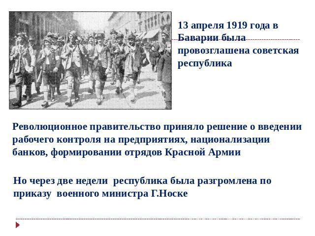 13 апреля 1919 года в Баварии была провозглашена советская республика Революционное правительство приняло решение о введении рабочего контроля на предприятиях, национализации банков, формировании отрядов Красной Армии Но через две недели республика …