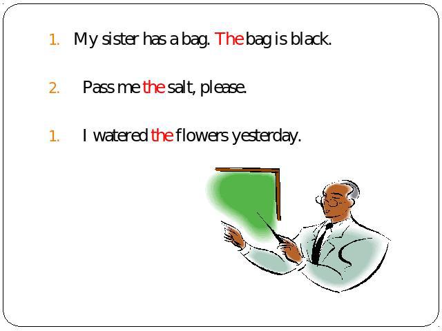 My sister has a bag. The bag is black. Pass me the salt, please. I watered the flowers yesterday.