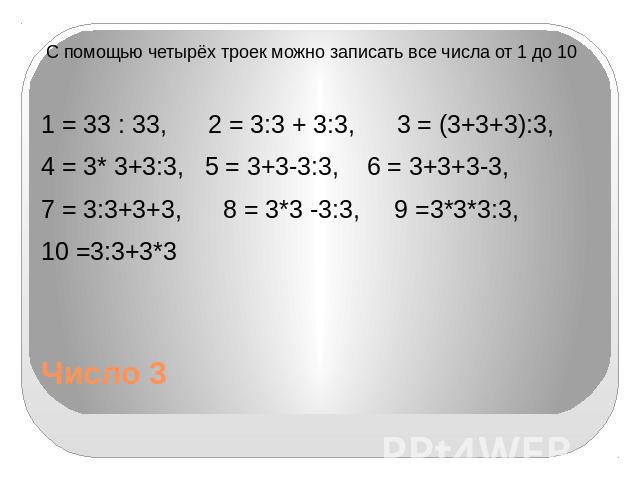 Число 3 С помощью четырёх троек можно записать все числа от 1 до 10 1 = 33 : 33, 2 = 3:3 + 3:3, 3 = (3+3+3):3, 4 = 3* 3+3:3, 5 = 3+3-3:3, 6 = 3+3+3-3, 7 = 3:3+3+3, 8 = 3*3 -3:3, 9 =3*3*3:3, 10 =3:3+3*3