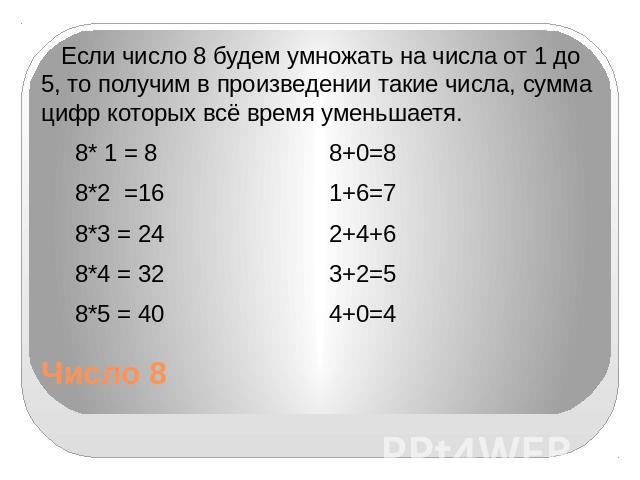 Число 8 Если число 8 будем умножать на числа от 1 до 5, то получим в произведении такие числа, сумма цифр которых всё время уменьшаетя. 8* 1 = 8 8+0=8 8*2 =16 1+6=7 8*3 = 24 2+4+6 8*4 = 32 3+2=5 8*5 = 40 4+0=4