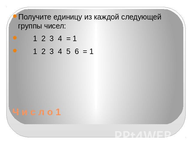 Ч и с л о 1 Получите единицу из каждой следующей группы чисел: 1 2 3 4 = 1 1 2 3 4 5 6 = 1