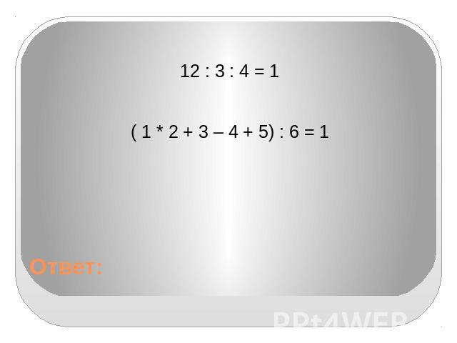 Ответ: 12 : 3 : 4 = 1 ( 1 * 2 + 3 – 4 + 5) : 6 = 1