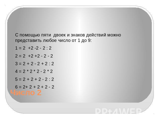 Число 2 С помощью пяти двоек и знаков действий можно представить любое число от 1 до 9: 1 = 2 +2 -2 - 2 : 2 2 = 2 +2 +2 - 2 - 2 3 = 2 + 2 - 2 + 2 : 2 4 = 2 * 2 * 2 - 2 * 2 5 = 2 + 2 + 2 - 2 : 2 6 = 2+ 2 + 2 + 2 - 2
