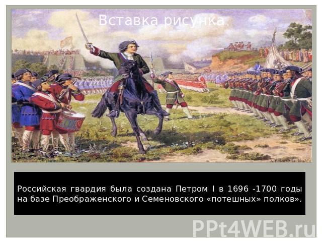 Российская гвардия была создана Петром I в 1696 -1700 годы на базе Преображенского и Семеновского «потешных» полков».