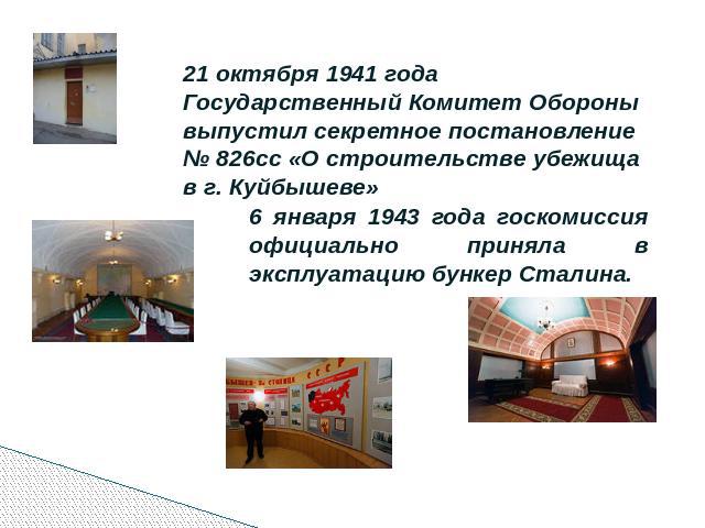 21 октября 1941 года Государственный Комитет Обороны выпустил секретное постановление № 826сс «О строительстве убежища в г. Куйбышеве» 6 января 1943 года госкомиссия официально приняла в эксплуатацию бункер Сталина.