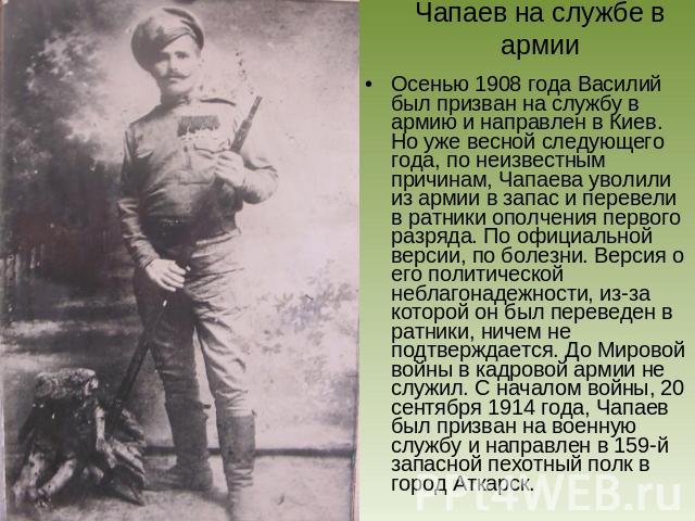 Чапаев на службе в армии Осенью 1908 года Василий был призван на службу в армию и направлен в Киев. Но уже весной следующего года, по неизвестным причинам, Чапаева уволили из армии в запас и перевели в ратники ополчения первого разряда. По официальн…