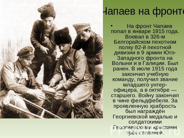 Чапаев на фронте На фронт Чапаев попал в январе 1915 года. Воевал в 326-м Белгорайском пехотном полку 82-й пехотной дивизии в 9 армии Юго-Западного фронта на Волыни и в Галиции. Был ранен. В июле 1915 года закончил учебную команду, получил звание мл…