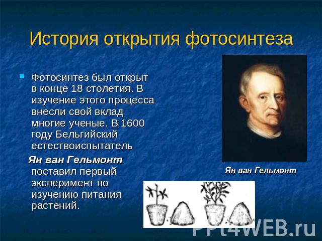 История открытия фотосинтеза Фотосинтез был открыт в конце 18 столетия. В изучение этого процесса внесли свой вклад многие ученые. В 1600 году Бельгийский естествоиспытатель Ян ван Гельмонт поставил первый эксперимент по изучению питания растений.