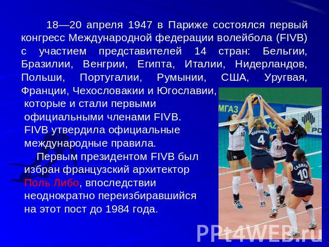 18—20 апреля 1947 в Париже состоялся первый конгресс Международной федерации волейбола (FIVB) с участием представителей 14 стран: Бельгии, Бразилии, Венгрии, Египта, Италии, Нидерландов, Польши, Португалии, Румынии, США, Уругвая, Франции, Чехословак…