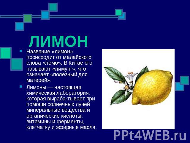 ЛИМОН Название «лимон» происходит от малайского слова «лемо». В Китае его называют «лимунг», что означает «полезный для матерей». Лимоны — настоящая химическая лаборатория, которая выраба­тывает при помощи солнечных лучей минеральные вещества и …