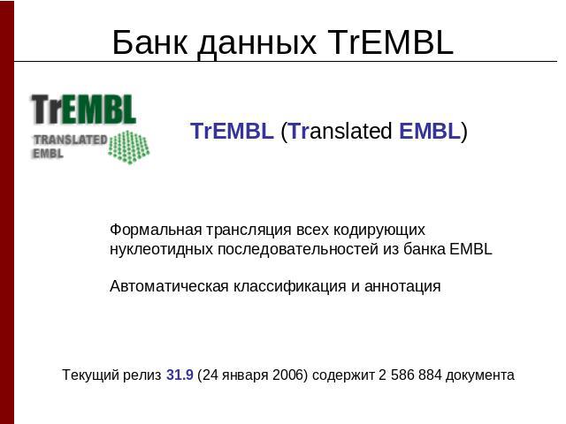 Банк данных TrEMBLTrEMBL (Translated EMBL) Формальная трансляция всех кодирующих нуклеотидных последовательностей из банка EMBLАвтоматическая классификация и аннотацияТекущий релиз 31.9 (24 января 2006) содержит 2 586 884 документа