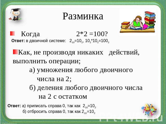 РазминкаКогда 2*2 =100?Ответ: в двоичной системе: 210=102, 102*102=1002Как, не производя никаких действий, выполнить операции;а) умножения любого двоичного числа на 2; б) деления любого двоичного числа на 2 с остатком Ответ: а) приписать справа 0, т…