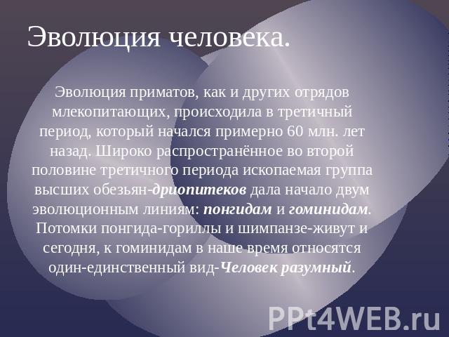 Эволюция человека.Эволюция приматов, как и других отрядов млекопитающих, происходила в третичный период, который начался примерно 60 млн. лет назад. Широко распространённое во второй половине третичного периода ископаемая группа высших обезьян-дриоп…