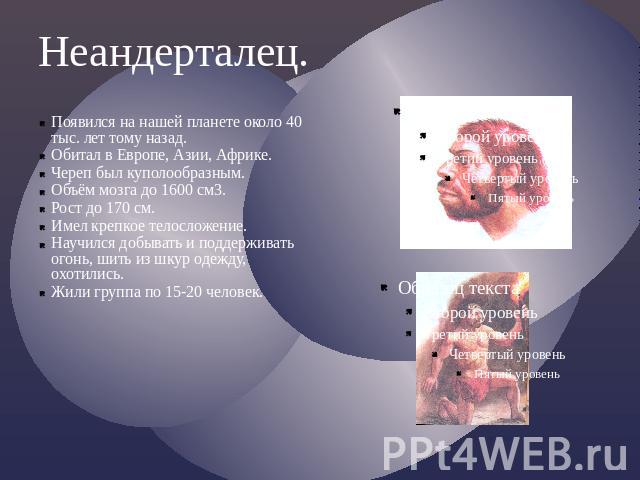 Неандерталец.Появился на нашей планете около 40 тыс. лет тому назад.Обитал в Европе, Азии, Африке.Череп был куполообразным.Объём мозга до 1600 см3.Рост до 170 см.Имел крепкое телосложение.Научился добывать и поддерживать огонь, шить из шкур одежду, …