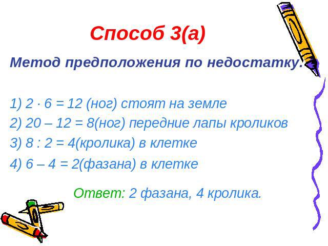 Способ 3(а)Метод предположения по недостатку.1) 2 · 6 = 12 (ног) стоят на земле2) 20 – 12 = 8(ног) передние лапы кроликов3) 8 : 2 = 4(кролика) в клетке4) 6 – 4 = 2(фазана) в клетке