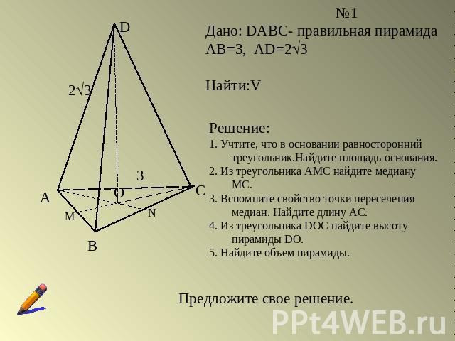 Дано: DABC- правильная пирамидаАВ=3, AD=23Найти:VРешение:1. Учтите, что в основании равносторонний треугольник.Найдите площадь основания.2. Из треугольника АМС найдите медиану МС.3. Вспомните свойство точки пересечения медиан. Найдите длину АС.4. Из…