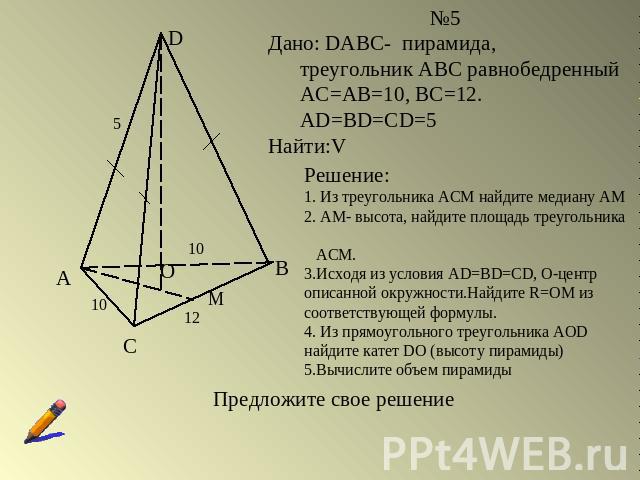 №5Дано: DABC- пирамида, треугольник АВС равнобедренный АС=АВ=10, ВС=12. AD=BD=CD=5Найти:VРешение:1. Из треугольника АСМ найдите медиану АМ2. АМ- высота, найдите площадь треугольника АСМ.3.Исходя из условия AD=BD=CD, О-центр описанной окружности.Найд…