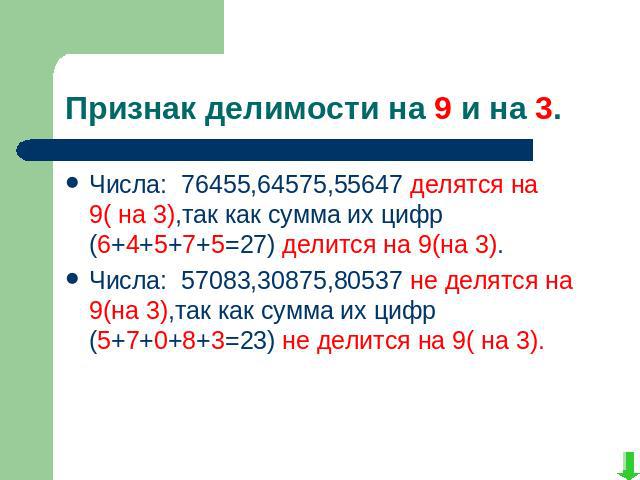Признак делимости на 9 и на 3.Числа: 76455,64575,55647 делятся на 9( на 3),так как сумма их цифр (6+4+5+7+5=27) делится на 9(на 3).Числа: 57083,30875,80537 не делятся на 9(на 3),так как сумма их цифр (5+7+0+8+3=23) не делится на 9( на 3).