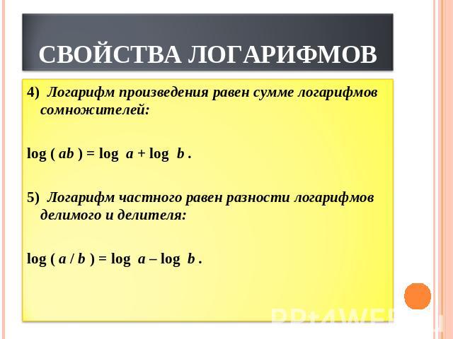 СВОЙСТВА ЛОГАРИФМОВ Логарифм произведения равен сумме логарифмов сомножителей: log ( ab ) = log  a + log  b . 5)  Логарифм частного равен разности логарифмов делимого и делителя:          log ( a / b ) = log  a – log  b . 