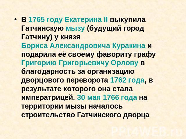 В 1765 году Екатерина II выкупила Гатчинскую мызу (будущий город Гатчину) у князя Бориса Александровича Куракина и подарила её своему фавориту графу Григорию Григорьевичу Орлову в благодарность за организацию дворцового переворота 1762 года, в резул…