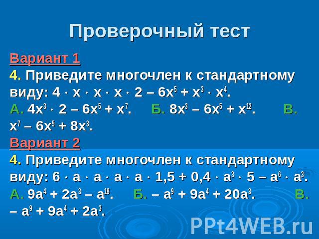 Проверочный тестВариант 1 4. Приведите многочлен к стандартному виду: 4 х х х 2 – 6х5 + х3 х4. А. 4х3 2 – 6х5 + х7. Б. 8х3 – 6х5 + х12. В. х7 – 6х5 + 8х3. Вариант 2 4. Приведите многочлен к стандартному виду: 6 а а а а 1,5 + 0,4 а3 5 – а6 а3. А. 9а4…