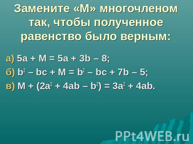 Замените «М» многочленом так, чтобы полученное равенство было верным:а) 5а + М = 5а + 3b – 8;б) b2 – bc + М = b2 – bc + 7b – 5;в) М + (2а2 + 4аb – b2) = 3а2 + 4аb.