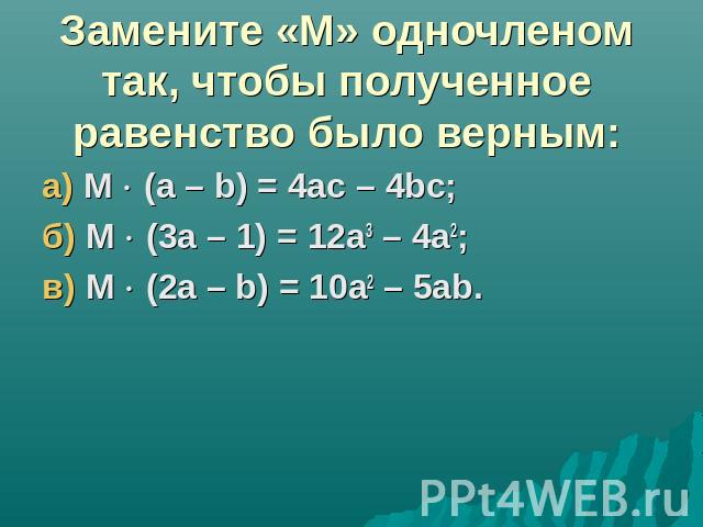 Замените «М» одночленом так, чтобы полученное равенство было верным:а) М (а – b) = 4ac – 4bc; б) М (3а – 1) = 12а3 – 4а2;в) М (2а – b) = 10а2 – 5аb.