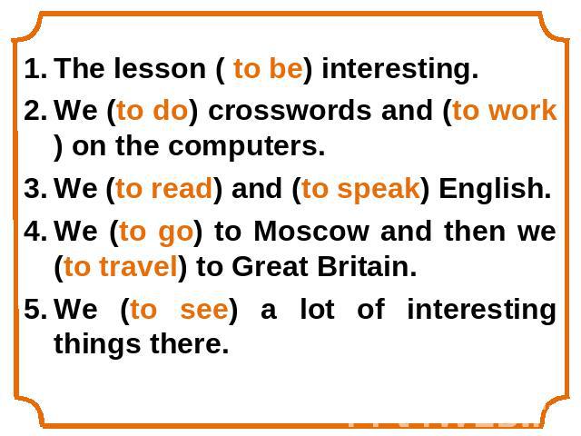 The lesson ( to be) interesting.We (to do) crosswords and (to work) on the computers.We (to read) and (to speak) English.We (to go) to Moscow and then we (to travel) to Great Britain.We (to see) a lot of interesting things there.