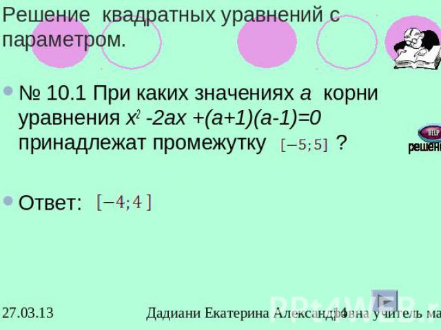 Решение квадратных уравнений с параметром.№ 10.1 При каких значениях а корни уравнения х2 -2ах +(а+1)(а-1)=0 принадлежат промежутку ? Ответ: