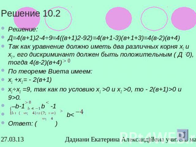 Решение 10.2Решение: Д=4(в+1)2-4⋅9=4((в+1)2-92)=4(в+1-3)(в+1+3)=4(в-2)(в+4)Так как уравнение должно иметь два различных корня х1 и х2 , его дискриминант должен быть положительным ( Д 0), тогда 4(в-2)(в+4) По теореме Виета имеем: х1 +х2 = - 2(в+1)х1⋅…