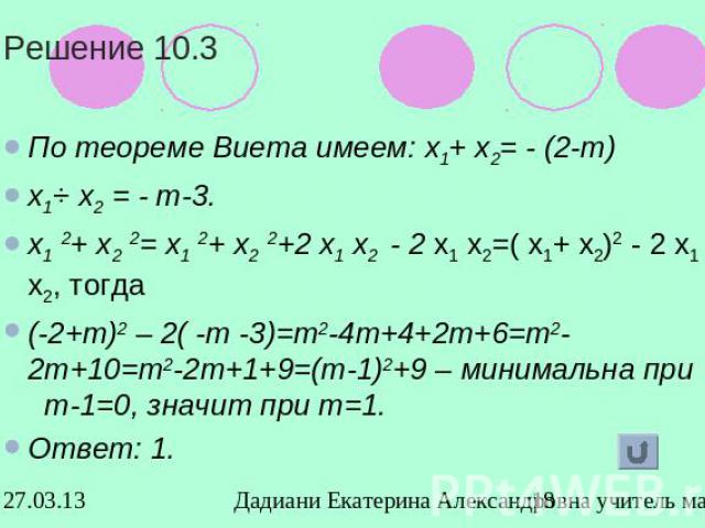 Решение 10.3По теореме Виета имеем: х1+ х2= - (2-т)х1⋅ х2 = - т-3.х1 2+ х2 2= х1 2+ х2 2+2 х1 х2 - 2 х1 х2=( х1+ х2)2 - 2 х1 х2, тогда(-2+т)2 – 2( -т -3)=т2-4т+4+2т+6=т2-2т+10=т2-2т+1+9=(т-1)2+9 – минимальна при т-1=0, значит при т=1.Ответ: 1.