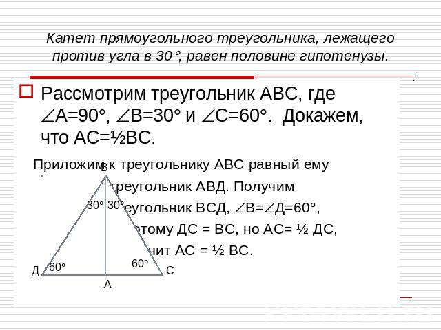 Катет прямоугольного треугольника, лежащего против угла в 30, равен половине гипотенузы.Рассмотрим треугольник АВС, где А=90, В=30 и С=60. Докажем, что АС=½ВС. Приложим к треугольнику АВС равный ему треугольник АВД. Получим треугольник ВСД, В=Д=60, …