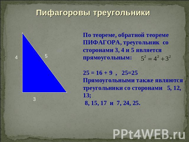 Пифагоровы треугольникиПо теореме, обратной теореме ПИФАГОРА, треугольник со сторонами 3, 4 и 5 является прямоугольным: 25 = 16 + 9 , 25=25Прямоугольными также являются треугольники со сторонами 5, 12, 13; 8, 15, 17 и 7, 24, 25.