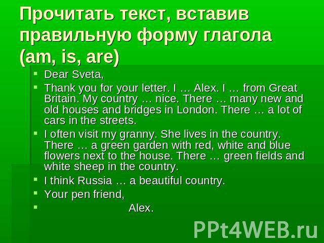 Прочитать текст, вставив правильную форму глагола (am, is, are)Dear Sveta,Thank you for your letter. I … Alex. I … from Great Britain. My country … nice. There … many new and old houses and bridges in London. There … a lot of cars in the streets. I …