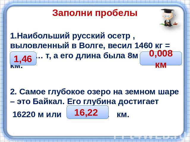 Заполни пробелы1.Наибольший русский осетр , выловленный в Волге, весил 1460 кг = ………… т, а его длина была 8м = ….…. км. 2. Самое глубокое озеро на земном шаре – это Байкал. Его глубина достигает 16220 м или …………… км.