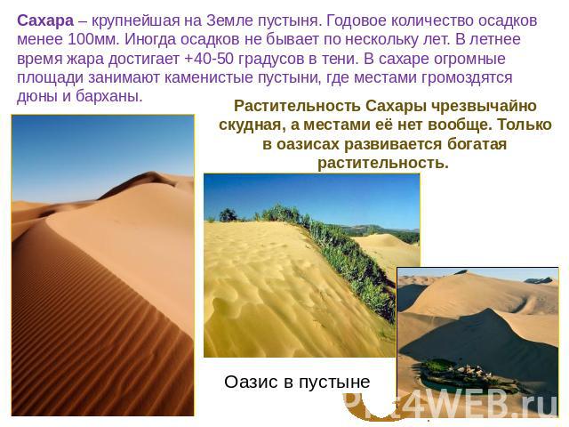 Сахара – крупнейшая на Земле пустыня. Годовое количество осадков менее 100мм. Иногда осадков не бывает по нескольку лет. В летнее время жара достигает +40-50 градусов в тени. В сахаре огромные площади занимают каменистые пустыни, где местами громозд…