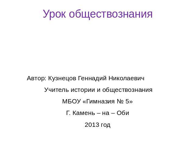 Урок обществознанияАвтор: Кузнецов Геннадий Николаевич Учитель истории и обществознанияМБОУ «Гимназия № 5»Г. Камень – на – Оби2013 год