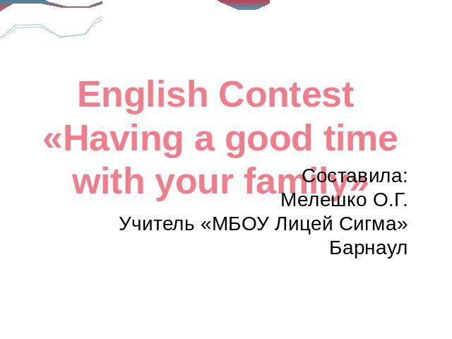 English Contest «Having a good time with your family»Составила:Мелешко О.Г.Учитель «МБОУ Лицей Сигма»Барнаул
