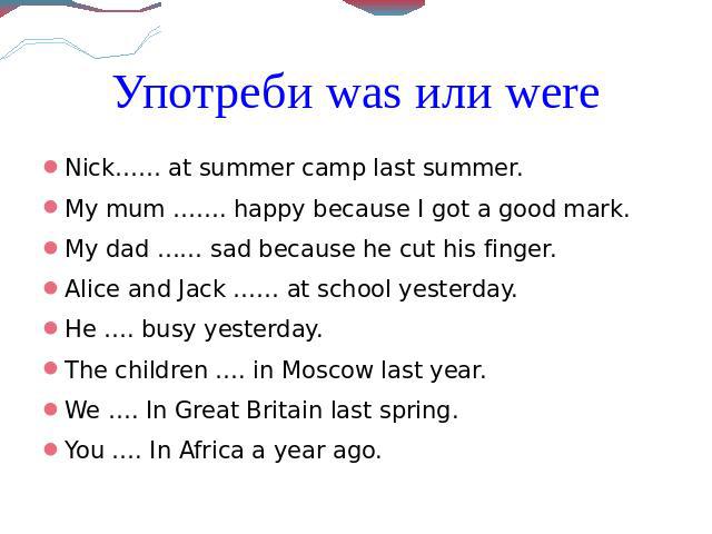 Употреби was или wereNick…… at summer camp last summer.My mum ……. happy because I got a good mark.My dad …… sad because he cut his finger.Alice and Jack …… at school yesterday.He …. busy yesterday.The children …. in Moscow last year.We …. In Great B…
