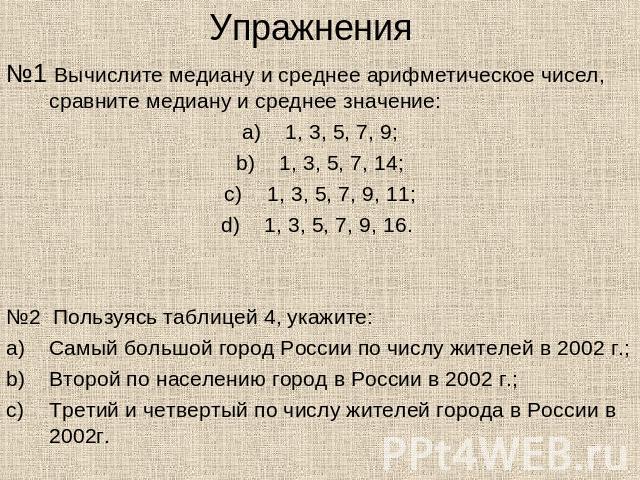 Упражнения№1 Вычислите медиану и среднее арифметическое чисел, сравните медиану и среднее значение:1, 3, 5, 7, 9;1, 3, 5, 7, 14;1, 3, 5, 7, 9, 11;1, 3, 5, 7, 9, 16. №2 Пользуясь таблицей 4, укажите:Самый большой город России по числу жителей в 2002 …