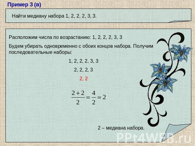 Найти медиану набора 1, 2, 2, 2, 3, 3.Расположим числа по возрастанию: 1, 2, 2, 2, 3, 3Будем убирать одновременно с обоих концов набора. Получим последовательные наборы: 1, 2, 2, 2, 3, 3 2, 2, 2, 3 2, 22 – медиана набора.