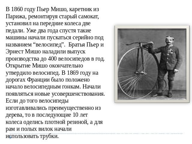В 1860 году Пьер Мишо, каретник из Парижа, ремонтируя старый самокат, установил на передние колеса две педали. Уже два года спустя такие машины начали пускаться серийно под названием “велосипед”.  Братья Пьер и Эрнест Мишо наладили выпуск производст…