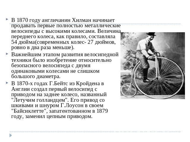В 1870 году англичанин Хилман начинает продавать первые полностью металлические велосипеды с высокими колесами. Величина переднего колеса, как правило, составляла 54 дюйма(современных колес- 27 дюймов, ровно в два раза меньше).Важнейшим этапом разви…